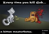 Every time you masturbate, God kills a kitten
