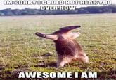 I'm sorry, I can't hear you over the sound of how awesome I am