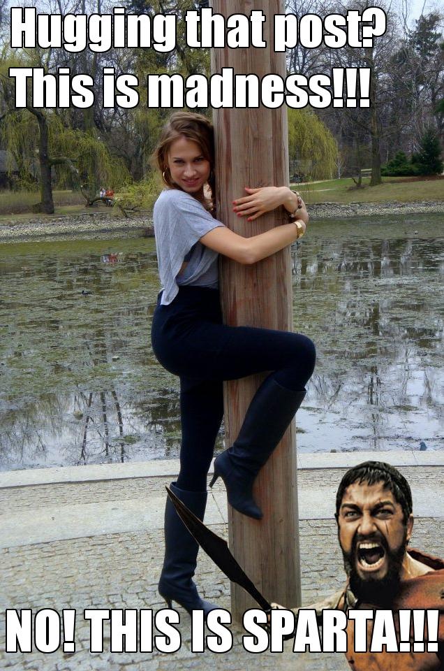 Hugging That Post? This is madness!!! NO! THIS IS SPARTA!!!