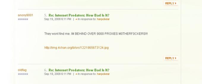 Newfags on Oprah.com REPLY 5. Re: Internet Predators: How Bad Is It? Sep 19, 2008 6:11 PM-In response to: harpobear anony9001 They wont find me. IM BEHIND OVER 9000 PROXIES MOTHERFOCKERS!! http:Wimg.4chan.org/bisrc/1221865673124.jpg REPLY 6. Re: Internet Predators: How Bad Is It? Sep 19, 2008 6:11 PM | ▲ In response to: harpobear