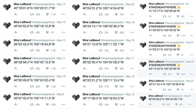 Shia LaBeouf @thecampaignbook 2h #TAKEMEANYWHERE 41°13'17"N 103 39'56"W Shia LaBeouf @thecampaignbook May 14 Shia LaBeouf @thecampaignbook May 20 40°18'01.9"N 105°05'21.7"W 40°04'31.2"N 105°14'04.8"W t? 428 1.1K 320 783 181 555 Shia LaBeouf @thecampaignbook May 13 Shia LaBeouf @thecampaignbook May 19 Shia LaBeouf @thecampaignbook May 25 #TAKEMEANYWHERE 41°09'30"N 104 39 32"W 40°04'55.6"N 105°18'12.9"W 39°20'13.1"N 106°03'36.4"W 422 ロ331 829 £7302 1.1K Shia LaBeouf @thecampaignbook May 18 Shia LaBeouf @thecampaignbook May 12 39°52 42.0"N 105°16'54.9"W Shia LaBeouf @thecampaignbook May 24 #TAKEMEANYWHERE 41°03 31 "N 104 52'45"W 40°21 10.9"N 105°11 22.1"W £7482 1.2K 351 945 310 1K Shia LaBeouf @thecampaignbook May 11 Shia LaBeouf @thecampaignbook May 17 Shia LaBeouf @thecampaignbook May 23 #TAKEMEANYWHERE 40°14'45"N 105 32'06"W 39°39'58.4"N 105°42'13.2"W 39"5200.4"N 104°24'59·2"W 608 1.5K 344 885 7915 2.2K Shia LaBeouf @thecampaignbook May 10 40°00'49.6"N 105 24'22.4"W Shia LaBeouf @thecampaignbook May 16 40°22'21.2"N 105°11 13.4"W Shia LaBeouf @thecampaignbook May 22 40 21'43.4"N 105°16 39.9"W 638 1.5K t3372 940 Shia LaBeouf @thecampaignbook May 9 Shia LaBeouf @thecampaignbook May 15 Shia LaBeouf @thecampaignbook May 21 40°07'45.0"N 105°14'11.5"W 40°17'09·3''N 105어6'04.5"W 39°55'09.0"N 105 22'56.7"W 3998 2.2K 405 1.1K £7301 807